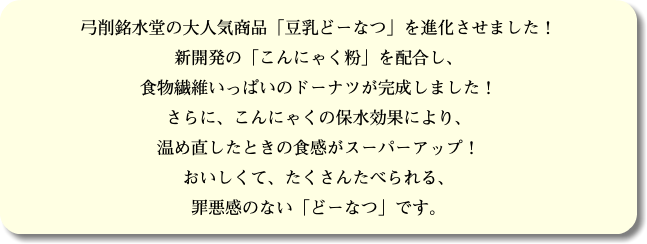 弓削銘水堂の大人気商品「豆乳どーなつ」を進化させました！ 新開発の「こんにゃく粉」を配合し、 食物繊維いっぱいのドーナツが完成しました！ さらに、こんにゃくの保水効果により、 温め直したときの食感がスーパーアップ！ おいしくて、たくさんたべられる、 罪悪感のない「どーなつ」です。